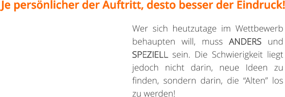 Je persönlicher der Auftritt, desto besser der Eindruck! Wer sich heutzutage im Wettbewerb behaupten will, muss ANDERS und SPEZIELL sein. Die Schwierigkeit liegt jedoch nicht darin, neue Ideen zu finden, sondern darin, die “Alten” los zu werden!