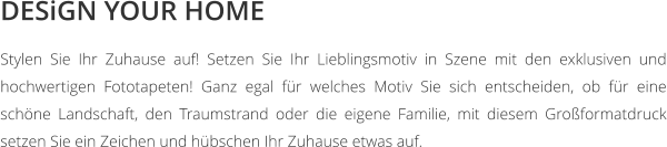 DESiGN YOUR HOME Stylen Sie Ihr Zuhause auf! Setzen Sie Ihr Lieblingsmotiv in Szene mit den exklusiven und hochwertigen Fototapeten! Ganz egal für welches Motiv Sie sich entscheiden, ob für eine schöne Landschaft, den Traumstrand oder die eigene Familie, mit diesem Großformatdruck setzen Sie ein Zeichen und hübschen Ihr Zuhause etwas auf.