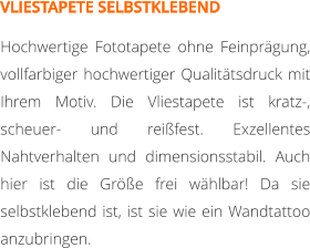 VLIESTAPETE SELBSTKLEBEND Hochwertige Fototapete ohne Feinprägung, vollfarbiger hochwertiger Qualitätsdruck mit Ihrem Motiv. Die Vliestapete ist kratz-, scheuer- und reißfest. Exzellentes Nahtverhalten und dimensionsstabil. Auch hier ist die Größe frei wählbar! Da sie selbstklebend ist, ist sie wie ein Wandtattoo anzubringen.