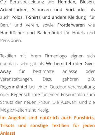 Ob Berufsbekleidung wie Hemden, Blusen, Arbeitsjacken, Schürzen und Vorbinder als auch Polos, T-Shirts und andere Kleidung  für Beruf und Verein, sowie Frottierwaren wie Handtücher und Bademäntel für Hotels und Pensionen.   Textilien mit Ihrem Firmenlogo eignen sich ebenfalls sehr gut als Werbemittel oder Give-Away für bestimmte Anlässe oder Veranstaltungen. Dazu gehören z.B. Regenmäntel bei einer Outdoor-Veranstaltung oder Regenschirme für einen Friseursalon zum Schutz der neuen Frisur. Die Auswahl und die Möglichkeiten sind riesig. Im Angebot sind natürlich auch Funshirts, Trikots und sonstige Textilien für jeden Anlass!