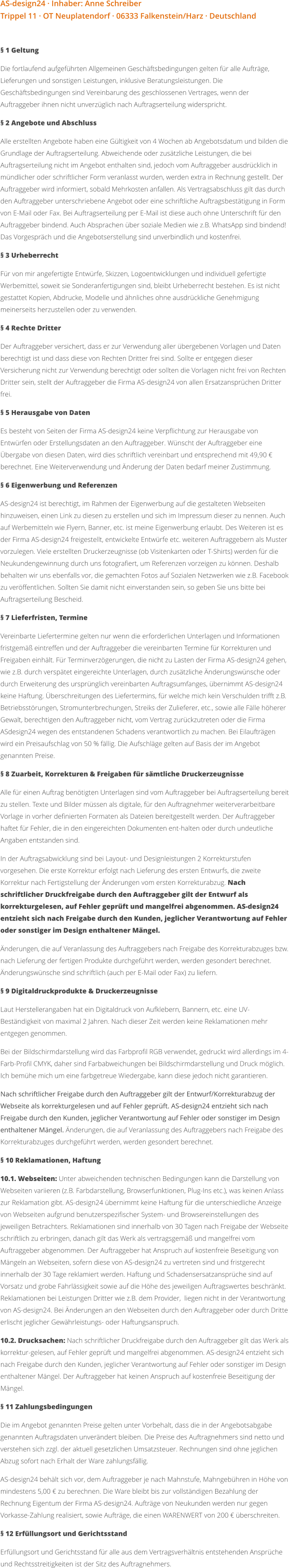 AS-design24 · Inhaber: Anne Schreiber Trippel 11 · OT Neuplatendorf · 06333 Falkenstein/Harz · Deutschland  § 1 Geltung Die fortlaufend aufgeführten Allgemeinen Geschäftsbedingungen gelten für alle Aufträge, Lieferungen und sonstigen Leistungen, inklusive Beratungsleistungen. Die Geschäftsbedingungen sind Vereinbarung des geschlossenen Vertrages, wenn der Auftraggeber ihnen nicht unverzüglich nach Auftragserteilung widerspricht. § 2 Angebote und Abschluss Alle erstellten Angebote haben eine Gültigkeit von 4 Wochen ab Angebotsdatum und bilden die Grundlage der Auftragserteilung. Abweichende oder zusätzliche Leistungen, die bei Auftragserteilung nicht im Angebot enthalten sind, jedoch vom Auftraggeber ausdrücklich in mündlicher oder schriftlicher Form veranlasst wurden, werden extra in Rechnung gestellt. Der Auftraggeber wird informiert, sobald Mehrkosten anfallen. Als Vertragsabschluss gilt das durch den Auftraggeber unterschriebene Angebot oder eine schriftliche Auftragsbestätigung in Form von E-Mail oder Fax. Bei Auftragserteilung per E-Mail ist diese auch ohne Unterschrift für den Auftraggeber bindend. Auch Absprachen über soziale Medien wie z.B. WhatsApp sind bindend! Das Vorgespräch und die Angebotserstellung sind unverbindlich und kostenfrei. § 3 Urheberrecht Für von mir angefertigte Entwürfe, Skizzen, Logoentwicklungen und individuell gefertigte Werbemittel, soweit sie Sonderanfertigungen sind, bleibt Urheberrecht bestehen. Es ist nicht gestattet Kopien, Abdrucke, Modelle und ähnliches ohne ausdrückliche Genehmigung meinerseits herzustellen oder zu verwenden. § 4 Rechte Dritter Der Auftraggeber versichert, dass er zur Verwendung aller übergebenen Vorlagen und Daten berechtigt ist und dass diese von Rechten Dritter frei sind. Sollte er entgegen dieser Versicherung nicht zur Verwendung berechtigt oder sollten die Vorlagen nicht frei von Rechten Dritter sein, stellt der Auftraggeber die Firma AS-design24 von allen Ersatzansprüchen Dritter frei. § 5 Herausgabe von Daten Es besteht von Seiten der Firma AS-design24 keine Verpflichtung zur Herausgabe von Entwürfen oder Erstellungsdaten an den Auftraggeber. Wünscht der Auftraggeber eine Übergabe von diesen Daten, wird dies schriftlich vereinbart und entsprechend mit 49,90 € berechnet. Eine Weiterverwendung und Änderung der Daten bedarf meiner Zustimmung. § 6 Eigenwerbung und Referenzen AS-design24 ist berechtigt, im Rahmen der Eigenwerbung auf die gestalteten Webseiten hinzuweisen, einen Link zu diesen zu erstellen und sich im Impressum dieser zu nennen. Auch auf Werbemitteln wie Flyern, Banner, etc. ist meine Eigenwerbung erlaubt. Des Weiteren ist es der Firma AS-design24 freigestellt, entwickelte Entwürfe etc. weiteren Auftraggebern als Muster vorzulegen. Viele erstellten Druckerzeugnisse (ob Visitenkarten oder T-Shirts) werden für die Neukundengewinnung durch uns fotografiert, um Referenzen vorzeigen zu können. Deshalb behalten wir uns ebenfalls vor, die gemachten Fotos auf Sozialen Netzwerken wie z.B. Facebook zu veröffentlichen. Sollten Sie damit nicht einverstanden sein, so geben Sie uns bitte bei Auftragserteilung Bescheid. § 7 Lieferfristen, Termine Vereinbarte Liefertermine gelten nur wenn die erforderlichen Unterlagen und Informationen fristgemäß eintreffen und der Auftraggeber die vereinbarten Termine für Korrekturen und Freigaben einhält. Für Terminverzögerungen, die nicht zu Lasten der Firma AS-design24 gehen, wie z.B. durch verspätet eingereichte Unterlagen, durch zusätzliche Änderungswünsche oder durch Erweiterung des ursprünglich vereinbarten Auftragsumfanges, übernimmt AS-design24 keine Haftung. Überschreitungen des Liefertermins, für welche mich kein Verschulden trifft z.B. Betriebsstörungen, Stromunterbrechungen, Streiks der Zulieferer, etc., sowie alle Fälle höherer Gewalt, berechtigen den Auftraggeber nicht, vom Vertrag zurückzutreten oder die Firma ASdesign24 wegen des entstandenen Schadens verantwortlich zu machen. Bei Eilaufträgen wird ein Preisaufschlag von 50 % fällig. Die Aufschläge gelten auf Basis der im Angebot genannten Preise. § 8 Zuarbeit, Korrekturen & Freigaben für sämtliche Druckerzeugnisse Alle für einen Auftrag benötigten Unterlagen sind vom Auftraggeber bei Auftragserteilung bereit zu stellen. Texte und Bilder müssen als digitale, für den Auftragnehmer weiterverarbeitbare Vorlage in vorher definierten Formaten als Dateien bereitgestellt werden. Der Auftraggeber haftet für Fehler, die in den eingereichten Dokumenten ent-halten oder durch undeutliche Angaben entstanden sind.  In der Auftragsabwicklung sind bei Layout- und Designleistungen 2 Korrekturstufen vorgesehen. Die erste Korrektur erfolgt nach Lieferung des ersten Entwurfs, die zweite Korrektur nach Fertigstellung der Änderungen vom ersten Korrekturabzug. Nach schriftlicher Druckfreigabe durch den Auftraggeber gilt der Entwurf als korrekturgelesen, auf Fehler geprüft und mangelfrei abgenommen. AS-design24 entzieht sich nach Freigabe durch den Kunden, jeglicher Verantwortung auf Fehler oder sonstiger im Design enthaltener Mängel.  Änderungen, die auf Veranlassung des Auftraggebers nach Freigabe des Korrekturabzuges bzw. nach Lieferung der fertigen Produkte durchgeführt werden, werden gesondert berechnet. Änderungswünsche sind schriftlich (auch per E-Mail oder Fax) zu liefern. § 9 Digitaldruckprodukte & Druckerzeugnisse Laut Herstellerangaben hat ein Digitaldruck von Aufklebern, Bannern, etc. eine UV-Beständigkeit von maximal 2 Jahren. Nach dieser Zeit werden keine Reklamationen mehr entgegen genommen.  Bei der Bildschirmdarstellung wird das Farbprofil RGB verwendet, gedruckt wird allerdings im 4-Farb-Profil CMYK, daher sind Farbabweichungen bei Bildschirmdarstellung und Druck möglich. Ich bemühe mich um eine farbgetreue Wiedergabe, kann diese jedoch nicht garantieren. Nach schriftlicher Freigabe durch den Auftraggeber gilt der Entwurf/Korrekturabzug der Webseite als korrekturgelesen und auf Fehler geprüft. AS-design24 entzieht sich nach Freigabe durch den Kunden, jeglicher Verantwortung auf Fehler oder sonstiger im Design enthaltener Mängel. Änderungen, die auf Veranlassung des Auftraggebers nach Freigabe des Korrekturabzuges durchgeführt werden, werden gesondert berechnet. § 10 Reklamationen, Haftung 10.1. Webseiten: Unter abweichenden technischen Bedingungen kann die Darstellung von Webseiten variieren (z.B. Farbdarstellung, Browserfunktionen, Plug-Ins etc.), was keinen Anlass zur Reklamation gibt. AS-design24 übernimmt keine Haftung für die unterschiedliche Anzeige von Webseiten aufgrund benutzerspezifischer System- und Browsereinstellungen des jeweiligen Betrachters. Reklamationen sind innerhalb von 30 Tagen nach Freigabe der Webseite schriftlich zu erbringen, danach gilt das Werk als vertragsgemäß und mangelfrei vom Auftraggeber abgenommen. Der Auftraggeber hat Anspruch auf kostenfreie Beseitigung von Mängeln an Webseiten, sofern diese von AS-design24 zu vertreten sind und fristgerecht innerhalb der 30 Tage reklamiert werden. Haftung und Schadensersatzansprüche sind auf Vorsatz und grobe Fahrlässigkeit sowie auf die Höhe des jeweiligen Auftragswertes beschränkt. Reklamationen bei Leistungen Dritter wie z.B. dem Provider,  liegen nicht in der Verantwortung von AS-design24. Bei Änderungen an den Webseiten durch den Auftraggeber oder durch Dritte erlischt jeglicher Gewährleistungs- oder Haftungsanspruch. 10.2. Drucksachen: Nach schriftlicher Druckfreigabe durch den Auftraggeber gilt das Werk als korrektur-gelesen, auf Fehler geprüft und mangelfrei abgenommen. AS-design24 entzieht sich nach Freigabe durch den Kunden, jeglicher Verantwortung auf Fehler oder sonstiger im Design enthaltener Mängel. Der Auftraggeber hat keinen Anspruch auf kostenfreie Beseitigung der Mängel. § 11 Zahlungsbedingungen Die im Angebot genannten Preise gelten unter Vorbehalt, dass die in der Angebotsabgabe genannten Auftragsdaten unverändert bleiben. Die Preise des Auftragnehmers sind netto und verstehen sich zzgl. der aktuell gesetzlichen Umsatzsteuer. Rechnungen sind ohne jeglichen Abzug sofort nach Erhalt der Ware zahlungsfällig. AS-design24 behält sich vor, dem Auftraggeber je nach Mahnstufe, Mahngebühren in Höhe von mindestens 5,00 € zu berechnen. Die Ware bleibt bis zur vollständigen Bezahlung der Rechnung Eigentum der Firma AS-design24. Aufträge von Neukunden werden nur gegen Vorkasse-Zahlung realisiert, sowie Aufträge, die einen WARENWERT von 200 € überschreiten. § 12 Erfüllungsort und Gerichtsstand Erfüllungsort und Gerichtsstand für alle aus dem Vertragsverhältnis entstehenden Ansprüche und Rechtsstreitigkeiten ist der Sitz des Auftragnehmers.
